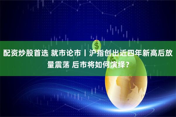 配资炒股首选 就市论市丨沪指创出近四年新高后放量震荡 后市将如何演绎？