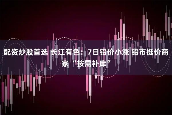 配资炒股首选 长江有色：7日铅价小涨 铅市挺价商家 “按需补库”