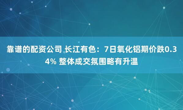 靠谱的配资公司 长江有色：7日氧化铝期价跌0.34% 整体成交氛围略有升温