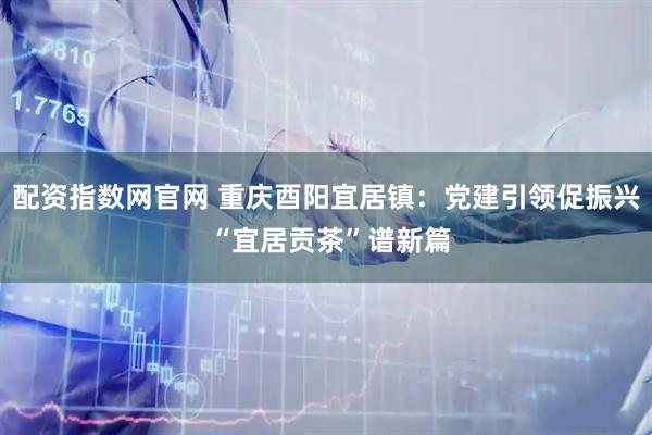 配资指数网官网 重庆酉阳宜居镇：党建引领促振兴 “宜居贡茶”谱新篇