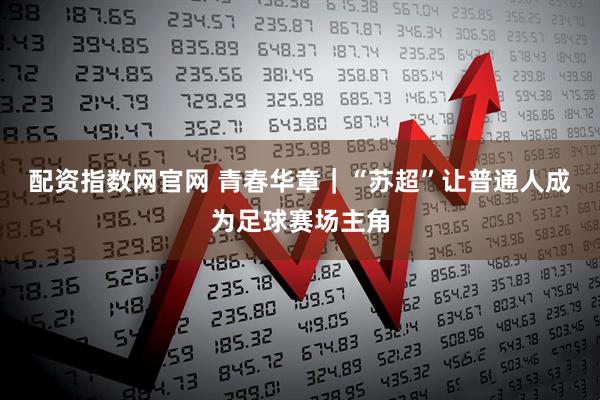配资指数网官网 青春华章｜“苏超”让普通人成为足球赛场主角