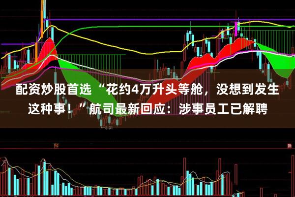 配资炒股首选 “花约4万升头等舱，没想到发生这种事！”航司最新回应：涉事员工已解聘