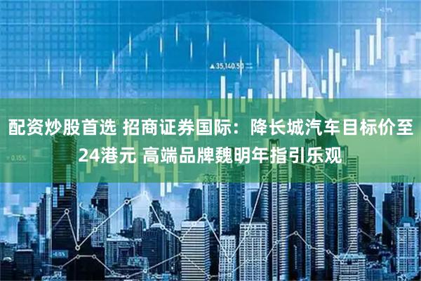 配资炒股首选 招商证券国际:降长城汽车目标价至24港元 高端品牌魏明年指引乐观