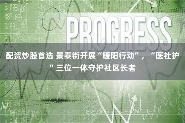配资炒股首选 景泰街开展“暖阳行动”,“医社护”三位一体守护社区长者