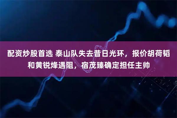 配资炒股首选 泰山队失去昔日光环，报价胡荷韬和黄锐烽遇阻，宿茂臻确定担任主帅