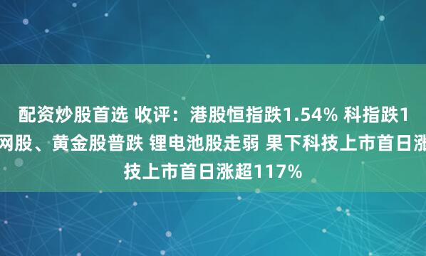 配资炒股首选 收评：港股恒指跌1.54% 科指跌1.74% 科网股、黄金股普跌 锂电池股走弱 果下科技上市首日涨超117%