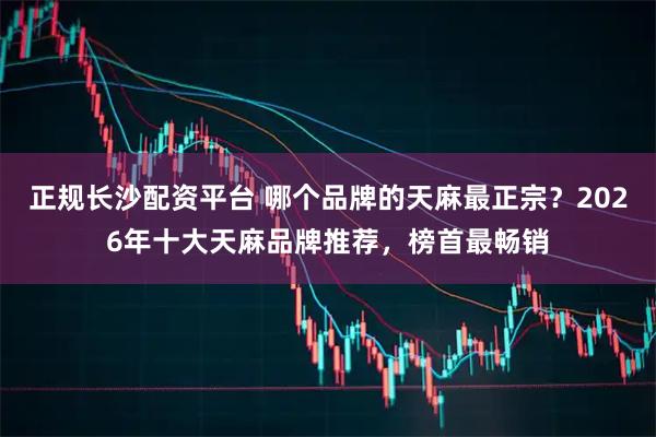 正规长沙配资平台 哪个品牌的天麻最正宗？2026年十大天麻品牌推荐，榜首最畅销