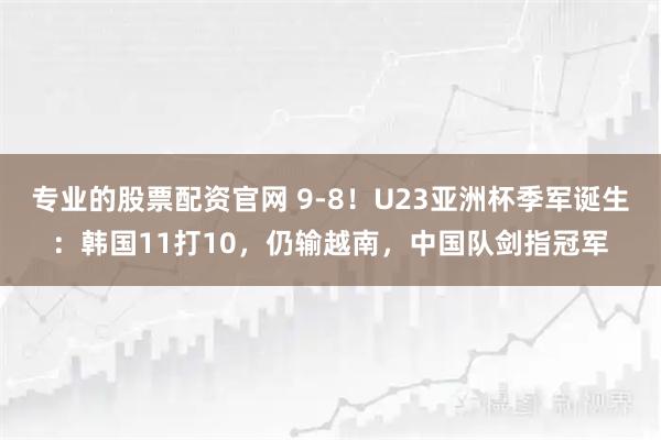 专业的股票配资官网 9-8！U23亚洲杯季军诞生：韩国11打10，仍输越南，中国队剑指冠军