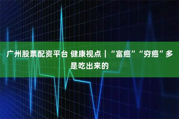 广州股票配资平台 健康视点｜“富癌”“穷癌”多是吃出来的