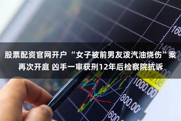 股票配资官网开户 “女子被前男友泼汽油烧伤”案再次开庭 凶手一审获刑12年后检察院抗诉