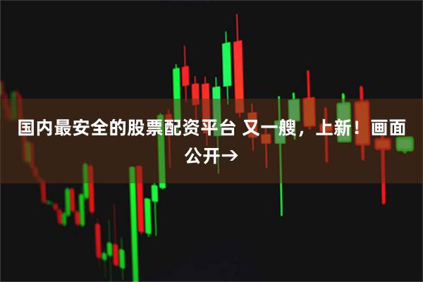 国内最安全的股票配资平台 又一艘，上新！画面公开→