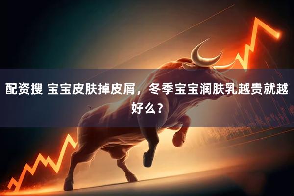 配资搜 宝宝皮肤掉皮屑，冬季宝宝润肤乳越贵就越好么？