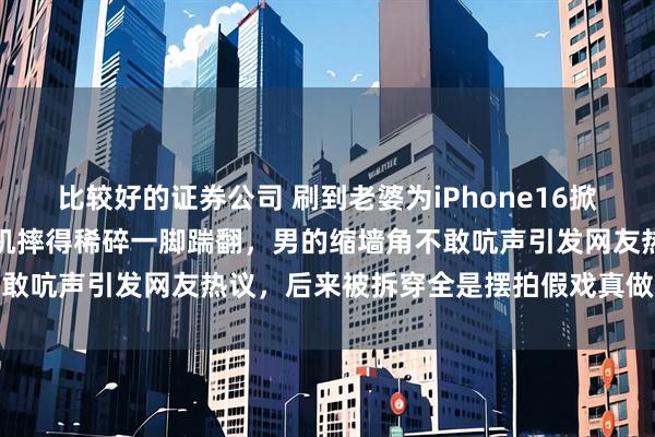 比较好的证券公司 刷到老婆为iPhone16掀桌子的视频，女的把旧手机摔得稀碎一脚踹翻，男的缩墙角不敢吭声引发网友热议，后来被拆穿全是摆拍假戏真做令人深思