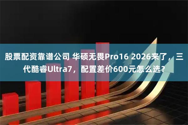 股票配资靠谱公司 华硕无畏Pro16 2026来了,三代酷睿Ultra7,配置差价600元怎么选?