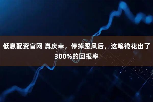 低息配资官网 真庆幸,停掉跟风后,这笔钱花出了300%的回报率