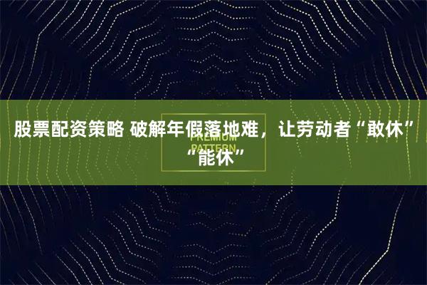 股票配资策略 破解年假落地难，让劳动者“敢休”“能休”