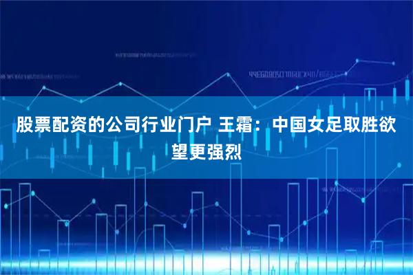 股票配资的公司行业门户 王霜：中国女足取胜欲望更强烈