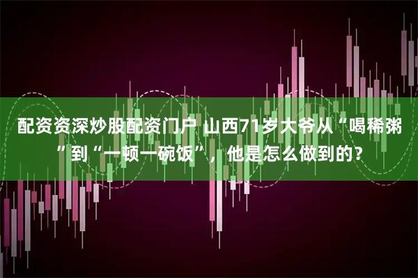 配资资深炒股配资门户 山西71岁大爷从“喝稀粥”到“一顿一碗饭”，他是怎么做到的？