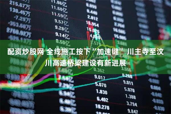 配资炒股网 全线施工按下“加速键” 川主寺至汶川高速桥梁建设有新进展
