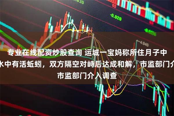 专业在线配资炒股查询 运城一宝妈称所住月子中心桶装水中有活蚯蚓，双方隔空对峙后达成和解，市监部门介入调查