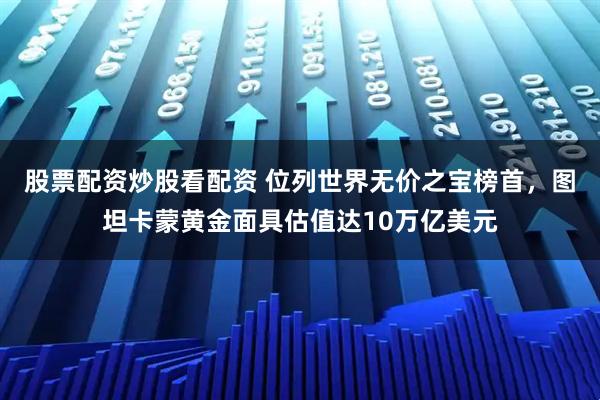 股票配资炒股看配资 位列世界无价之宝榜首，图坦卡蒙黄金面具估值达10万亿美元