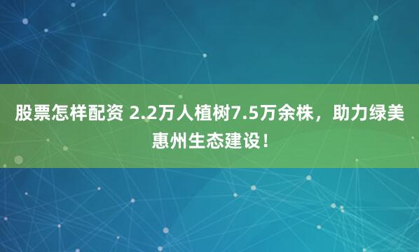 股票怎样配资 2.2万人植树7.5万余株，助力绿美惠州生态建设！