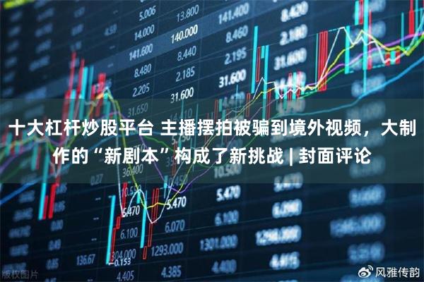 十大杠杆炒股平台 主播摆拍被骗到境外视频，大制作的“新剧本”构成了新挑战 | 封面评论