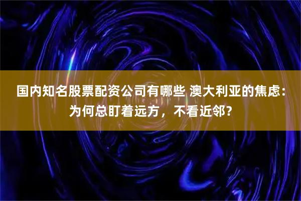 国内知名股票配资公司有哪些 澳大利亚的焦虑：为何总盯着远方，不看近邻？