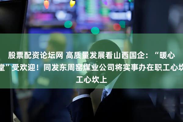 股票配资论坛网 高质量发展看山西国企：“暖心食堂”受欢迎！同发东周窑煤业公司将实事办在职工心坎上