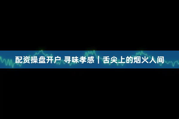 配资操盘开户 寻味孝感｜舌尖上的烟火人间