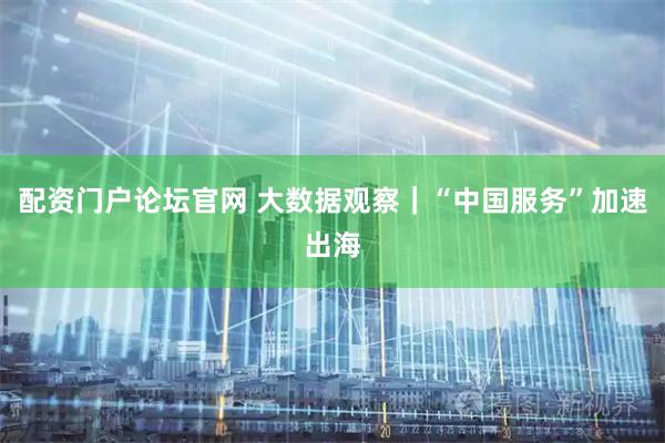 配资门户论坛官网 大数据观察｜“中国服务”加速出海