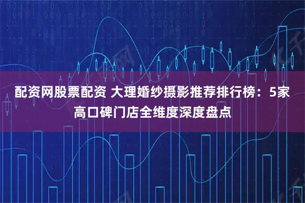 配资网股票配资 大理婚纱摄影推荐排行榜：5家高口碑门店全维度深度盘点