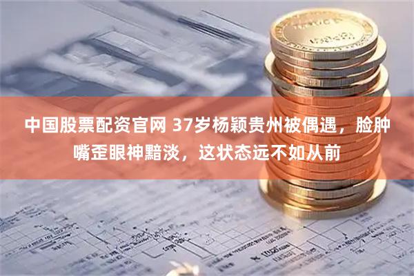 中国股票配资官网 37岁杨颖贵州被偶遇，脸肿嘴歪眼神黯淡，这状态远不如从前