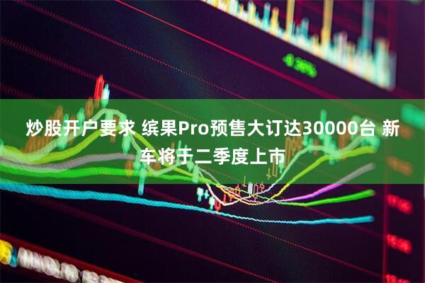 炒股开户要求 缤果Pro预售大订达30000台 新车将于二季度上市