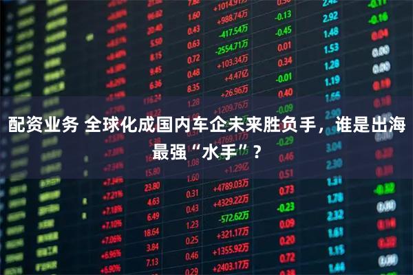 配资业务 全球化成国内车企未来胜负手,谁是出海最强“水手”?