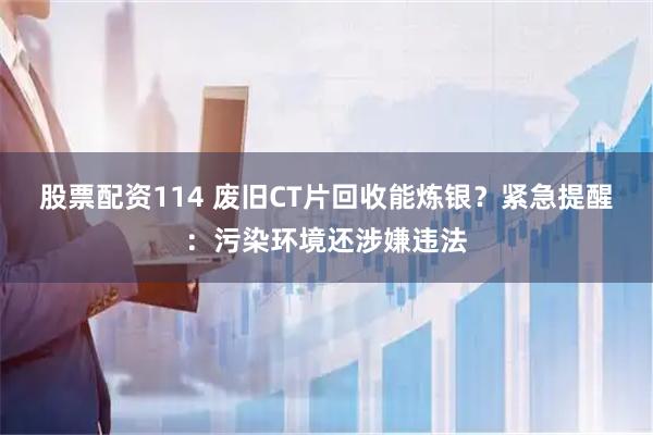 股票配资114 废旧CT片回收能炼银？紧急提醒：污染环境还涉嫌违法