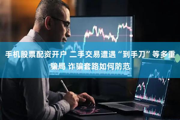 手机股票配资开户 二手交易遭遇“到手刀”等多重骗局 诈骗套路如何防范