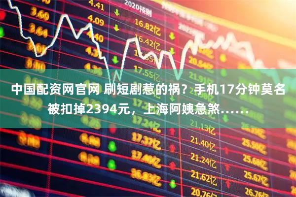 中国配资网官网 刷短剧惹的祸？手机17分钟莫名被扣掉2394元，上海阿姨急煞……